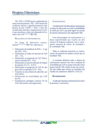 9Câncer de Próstata: Prevenção e Rastreamento
Projeto Diretrizes
Associação Médica Brasileira e Conselho Federal de Medicina
TR, PSA e USTR foram combinados de
várias formas possíveis. TR + PSA foram tão
confiáveis quanto e significativamente mais
baratos do que USTR + PSA, e hoje são
considerados métodos complementares entre
si que permitem a detecção adequada de ho-
mens com CaP46,56,66,67
(B)68
(A).
RESULTADOS DE RASTREAMENTOS
Ao longo de diferentes rastrea-
mentos44,50,51,57,65,69
(B)47
(C), observou-se:
• Diminuição da incidência de PSA > 4 ng/
ml (10% - 6%);
• Diminuição no índice de detecção de CaP
(3% - 1%);
• Diminuição na proporção de CaP clinica-
mente avançado (6% - 2%);
• Diminuição na taxa de indicação de biópsia
de próstata (15,1% - 6,4%);
• Diminuição na proporção de CaP de alto
grau entre os operados (11% - 6%);
• Aumento na taxa relativa de sobrevida por
CaP (20%);
• Diminuição na mortalidade por CaP
(6,3%);
• Estadiamento patológico mostrou 3% de
CaP clinicamente não importantes.
CONTROVÉRSIAS
AincidênciadeCaP, detectadoporrastreamento
ao longo da vida excede em muito a probabilidade
de morte por CaP, o que pode sugerir um excesso
de tumores clinicamente não importantes70
(D).
Uma desvantagem do rastreamento é a
baixa especificidade que resulta em alto
número de biópsias negativas com o conse-
qüente aumento de custos, de ansiedade e
de morbidade71
(A).
Todas as evidências favoráveis ao rastrea-
mento são passíveis de análises críticas que as
invalidam72
(D).
A conclusão definitiva sobre a eficácia do
rastreamento somente virá com a avaliação de
mortalidade por CaP em grupo rastreado versus
grupo controle72
(D). Espera-se que esta conclu-
são seja obtida após termos os resultados dos
estudos em andamento (ERSPC e PLCO).
RECOMENDAÇÕES
A indicação atual para rastreamento do câncer
da próstata é controversa.
 