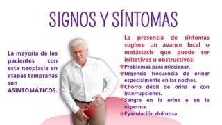 SIGNOS Y SÍNTOMAS
La mayoría de los
pacientes con
esta neoplasia en
etapas tempranas
son
ASINTOMÁTICOS.
La presencia de síntomas
sugiere un avance local o
metástasis que puede ser
irritativos u obstructivos:
Problemas para miccionar.
Urgencia frecuencia de orinar
especialmente en las noches.
Chorro débil de orina o con
interrupciones.
Sangre en la orina o en la
esperma.
Eyaculación dolorosa.
 