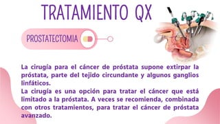 TRATAMIENTO QX
PROSTATECTOMIA
La cirugía para el cáncer de próstata supone extirpar la
próstata, parte del tejido circundante y algunos ganglios
linfáticos.
La cirugía es una opción para tratar el cáncer que está
limitado a la próstata. A veces se recomienda, combinada
con otros tratamientos, para tratar el cáncer de próstata
avanzado.
 
