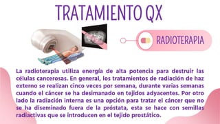 TRATAMIENTO QX
RADIOTERAPIA
La radioterapia utiliza energía de alta potencia para destruir las
células cancerosas. En general, los tratamientos de radiación de haz
externo se realizan cinco veces por semana, durante varias semanas
cuando el cáncer se ha desimanado en tejidos adyacentes. Por otro
lado la radiación interna es una opción para tratar el cáncer que no
se ha diseminado fuera de la próstata, esta se hace con semillas
radiactivas que se introducen en el tejido prostático.
 