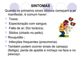 SINTOMAS
Quando os primeiros sinais clínicos começam a se
manifestar, é comum haver:
 Tosse;
 Expectoração com sangue;
 Falta de ar; Dor torácica;
 Sibilos (chiado no peito);
Rouquidão ;
 Infecções frequentes (pneumonia).
Também podem ocorrer sinais de cansaço
(fadiga), perda de apetite e inchaço na face e no
pescoço.
 