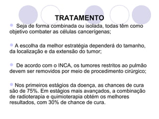 TRATAMENTO
 Seja de forma combinada ou isolada, todas têm como
objetivo combater as células cancerígenas;
A escolha da melhor estratégia dependerá do tamanho,
da localização e da extensão do tumor;
 De acordo com o INCA, os tumores restritos ao pulmão
devem ser removidos por meio de procedimento cirúrgico;
Nos primeiros estágios da doença, as chances de cura
são de 75%. Em estágios mais avançados, a combinação
de radioterapia e quimioterapia obtém os melhores
resultados, com 30% de chance de cura.
 