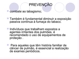  PREVENÇÃO
combate ao tabagismo;
 
Também é fundamental diminuir a exposição 
passiva contínua à fumaça do tabaco. 
Indivíduos que trabalham expostos a 
agentes irritantes dos pulmões, é 
recomendado o uso de equipamentos de 
proteção .
 Para aqueles que têm história familiar de 
câncer de pulmão, é essencial a realização 
de exames periódicos. 
 