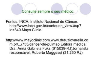 Consulte sempre o seu médico.
Fontes: INCA. Instituto Nacional de Câncer. 
http://www.inca.gov.br/conteudo_view.asp?
id=340.Mayo Clinic. 
http://www.mayoclinic.com.www.drauziovarella.co
m.br/.../755/cancer-de-pulmao.Editora médica: 
Dra. Anna Gabriela Fuks (615039-RJ)Jornalista 
responsável: Roberto Maggessi (31.250 RJ) 
 