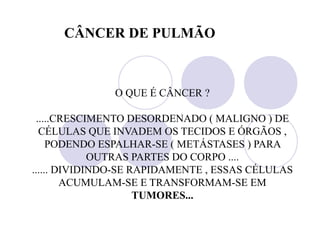 O QUE É CÂNCER ?
.....CRESCIMENTO DESORDENADO ( MALIGNO ) DE
CÉLULAS QUE INVADEM OS TECIDOS E ÓRGÃOS ,
PODENDO ESPALHAR-SE ( METÁSTASES ) PARA
OUTRAS PARTES DO CORPO ....
...... DIVIDINDO-SE RAPIDAMENTE , ESSAS CÉLULAS
ACUMULAM-SE E TRANSFORMAM-SE EM
TUMORES...
CÂNCER DE PULMÃO
 