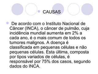  CAUSAS
 De acordo com o Instituto Nacional de 
Câncer (INCA), o câncer de pulmão, cuja 
incidência mundial aumenta em 2% a 
cada ano, é o mais comum de todos os 
tumores malignos. A doença é 
classificada em pequenas células e não 
pequenas células. Esta última, composta 
por tipos variados de células, é 
responsável por 75% dos casos, segundo 
dados do INCA. 
 