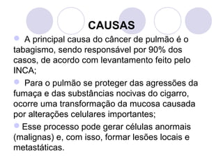 CAUSAS
 A principal causa do câncer de pulmão é o 
tabagismo, sendo responsável por 90% dos 
casos, de acordo com levantamento feito pelo 
INCA;
 Para o pulmão se proteger das agressões da 
fumaça e das substâncias nocivas do cigarro, 
ocorre uma transformação da mucosa causada 
por alterações celulares importantes; 
Esse processo pode gerar células anormais 
(malignas) e, com isso, formar lesões locais e 
metastáticas. 
 