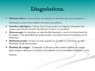 Diagnósticos. Historial clínico  y examen físico: Se registran los síntomas que tiene el paciente e información acerca de los indicios del cáncer de pulmón .  Estudios radiológicos : Utilizan rayos X para poder ver imágenes del interior del cuerpo, para detectar la parte afectada por el cáncer en el pulmón. Broncoscopia  : Se introduce un tubo flexible iluminado a través de la boca hasta los bronquios . Este procedimiento puede ayudar a encontrar tumores localizados en los pulmones.   Mediastinoscopia  : Se hace un corte pequeño en el cuello y se introduce un tubo iluminado detrás del esternón. Pruebas de sangre  : A menudo se llevan a cabo ciertos análisis de sangre para ayudar a detectar si el cáncer de pulmón se ha extendido al hígado o a los huesos.    