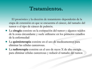 Tratamientos. El pronóstico y la elección de tratamiento dependerán de la etapa de extensión en que se encuentra el cáncer, del tamaño del tumor o el tipo de cáncer de pulmón. La  cirugía  consiste en la extirpación del tumor y algunos tejidos de la zona circundante y suele utilizarse en los primeros estadíos de la enfermedad La  quimioterapia  consiste en el uso de medicamentos para eliminar las células cancerosas. La  radioterapia  consiste en el uso de rayos X de alta energía para eliminar células cancerosas y reducir el tamaño del tumor. 