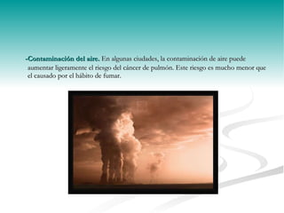 -Contaminación del aire.  En algunas ciudades, la contaminación de aire puede aumentar ligeramente el riesgo del cáncer de pulmón. Este riesgo es mucho menor que el causado por el hábito de fumar. 