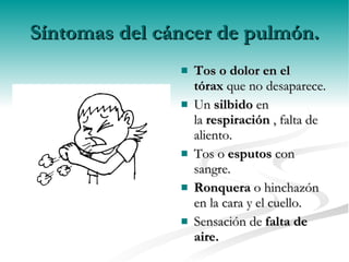 Síntomas del cáncer de pulmón. Tos o dolor en el tórax  que no desaparece. Un  silbido  en la  respiración  , falta de aliento. Tos o  esputos  con sangre. Ronquera  o hinchazón en la cara y el cuello. Sensación de  falta de aire. 