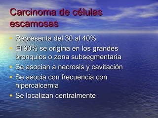 Carcinoma de células
escamosas
• Representa del 30 al 40%
• El 90% se origina en los grandes
  bronquios o zona subsegmentaria
• Se asocian a necrosis y cavitación
• Se asocia con frecuencia con
  hipercalcemia
• Se localizan centralmente
 