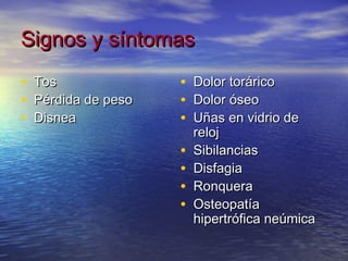 Signos y síntomas
•   Tos               •   Dolor torárico
•   Pérdida de peso   •   Dolor óseo
•   Disnea            •   Uñas en vidrio de
                          reloj
                      •   Sibilancias
                      •   Disfagia
                      •   Ronquera
                      •   Osteopatía
                          hipertrófica neúmica
 
