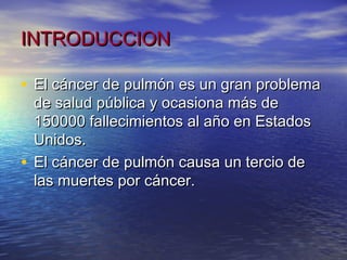 INTRODUCCION

• El cáncer de pulmón es un gran problema
  de salud pública y ocasiona más de
  150000 fallecimientos al año en Estados
  Unidos.
• El cáncer de pulmón causa un tercio de
  las muertes por cáncer.
 