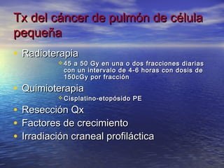 Tx del cáncer de pulmón de célula
pequeña
• Radioterapia
             45 a 50 Gy en una o dos fracciones diarias
              con un intervalo de 4-6 horas con dosis de
              150cGy por fracción

• Quimioterapia
             Cisplatino-etopósido   PE

•   Resección Qx
•   Factores de crecimiento
•   Irradiación craneal profiláctica
 