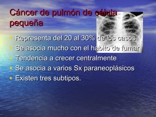 Cáncer de pulmón de célula
pequeña
•   Representa del 20 al 30% de los casos
•   Se asocia mucho con el habito de fumar
•   Tendencia a crecer centralmente
•   Se asocia a varios Sx paraneoplásicos
•   Existen tres subtipos.
 