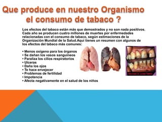 Los efectos del tabaco están más que demostrados y no son nada positivos. 
Cada año se producen cuatro millones de muertes por enfermedades 
relacionadas con el consumo de tabaco, según estimaciones de la 
Organización Mundial de la Salud.Aquí tienes un resumen con algunos de 
los efectos del tabaco más comunes: 
• Menos oxígeno para los órganos 
• Se dañan los vasos sanguíneos 
• Paraliza los cilios respiratorios 
• Ulceras 
• Daña los ojos 
• Te hace envejecer 
• Problemas de fertilidad 
• Impotencia 
• Afecta negativamente en el salud de los niños 
 