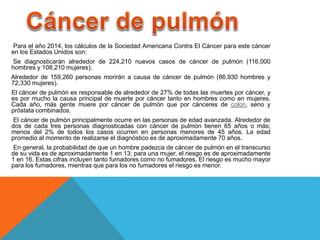 Para el año 2014, los cálculos de la Sociedad Americana Contra El Cáncer para este cáncer 
en los Estados Unidos son: 
Se diagnosticarán alrededor de 224,210 nuevos casos de cáncer de pulmón (116,000 
hombres y 108,210 mujeres). 
Alrededor de 159,260 personas morirán a causa de cáncer de pulmón (86,930 hombres y 
72,330 mujeres). 
El cáncer de pulmón es responsable de alrededor de 27% de todas las muertes por cáncer, y 
es por mucho la causa principal de muerte por cáncer tanto en hombres como en mujeres. 
Cada año, más gente muere por cáncer de pulmón que por cánceres de colon, seno y 
próstata combinados. 
El cáncer de pulmón principalmente ocurre en las personas de edad avanzada. Alrededor de 
dos de cada tres personas diagnosticadas con cáncer de pulmón tienen 65 años o más; 
menos del 2% de todos los casos ocurren en personas menores de 45 años. La edad 
promedio al momento de realizarse el diagnóstico es de aproximadamente 70 años. 
En general, la probabilidad de que un hombre padezca de cáncer de pulmón en el transcurso 
de su vida es de aproximadamente 1 en 13; para una mujer, el riesgo es de aproximadamente 
1 en 16. Estas cifras incluyen tanto fumadores como no fumadores. El riesgo es mucho mayor 
para los fumadores, mientras que para los no fumadores el riesgo es menor. 
 