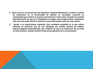 5. Sería clave en la prevención del Alzheimer: Raphael Mechoulam, profesor emérito 
de bioquímica en la Universidad de Hebrew en Jerusalén, encontró un 
componente que evitaría la muerte neuronal hace varios años. Sumado al reciente 
descubrimiento de que es el hipotálamo el órgano del envejecimiento, estaríamos 
más cerca de poder afinar la solución a esta enfermedad cada vez más común. 
6. Ayuda a no experimentar migrañas: Una verdadera pesadilla es la que sufren 
millones de personas que se ven afectadas por fuertes dolores de cabeza. 
Algunas páginas especializadas, dan créditos de cura a la marihuana. Si no crees 
en esta solución, puedes hacerle frente preocupándote de tu alimentación. 
 