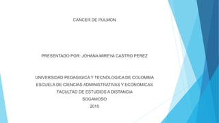 CANCER DE PULMON
PRESENTADO POR: JOHANA MIREYA CASTRO PEREZ
UNIVERSIDAD PEDAGIGICA Y TECNOLOGICA DE COLOMBIA
ESCUELA DE CIENCIAS ADMINISTRATIVAS Y ECONOMICAS
FACULTAD DE ESTUDIOS A DISTANCIA
SOGAMOSO
2015
 