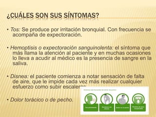 ¿CUÁLES SON SUS SÍNTOMAS?
• Tos: Se produce por irritación bronquial. Con frecuencia se
acompaña de expectoración.
• Hemoptisis o expectoración sanguinolenta: el síntoma que
más llama la atención al paciente y en muchas ocasiones
lo lleva a acudir al médico es la presencia de sangre en la
saliva.
• Disnea: el paciente comienza a notar sensación de falta
de aire, que le impide cada vez más realizar cualquier
esfuerzo como subir escaleras.
• Dolor torácico o de pecho.
 