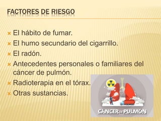 FACTORES DE RIESGO
 El hábito de fumar.
 El humo secundario del cigarrillo.
 El radón.
 Antecedentes personales o familiares del
cáncer de pulmón.
 Radioterapia en el tórax.
 Otras sustancias.
 
