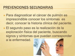 PREVENCIONES SECUNDARIAS
 Para diagnosticar el cáncer de pulmón es
imprescindible conocer los síntomas es
decir, conocer la historia clínica del paciente.
 El segundo paso es la realización de la
exploración física del paciente, buscando
signos y síntomas que puedan corresponder
a la enfermedad.
 