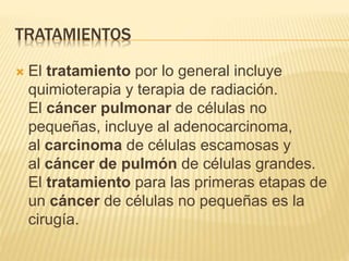 TRATAMIENTOS
 El tratamiento por lo general incluye
quimioterapia y terapia de radiación.
El cáncer pulmonar de células no
pequeñas, incluye al adenocarcinoma,
al carcinoma de células escamosas y
al cáncer de pulmón de células grandes.
El tratamiento para las primeras etapas de
un cáncer de células no pequeñas es la
cirugía.
 