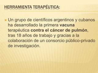 HERRAMIENTA TERAPÉUTICA:
 Un grupo de científicos argentinos y cubanos
ha desarrollado la primera vacuna
terapéutica contra el cáncer de pulmón,
tras 18 años de trabajo y gracias a la
colaboración de un consorcio público-privado
de investigación.
 