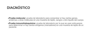 DIAGNÓSTICO
●Prueba molecular: prueba de laboratorio para comprobar si hay ciertos genes,
proteínas u otras moléculas en una muestra de tejido, sangre u otro liquido del cuerpo.
●Prueba inmunohistoquímica: prueba de laboratorio por la que se usan anticuerpos
para determinar si hay ciertos antígenos (marcadores) en una muestra de tejido de un
paciente.
 