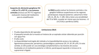 Sospecha de afectación ganglionar N1
o N2 en TC o PET-TC, o en tumores
centrales (incluso con PET-TC negativo)
evaluación invasiva del mediastino
para la estadificación
La EBUS puede evaluar las lesiones centrales o los
ganglios linfáticos sospechosos en las regiones
paratraqueal, traqueal posterior, subcarinal e hiliar
(2R, 2L, 4R, 4L, 7, 10R, 10L) y tiene una sensibilidad
del 73 al 96%, y puede ser menor para las lesiones. <3
cm (71%) o periférico (56%).
Limitaciones EBUS
• Prueba dependiente del operador
• El pequeño tamaño de la muestra al tratarse de un aspirado celular obtenido por punción
con aguja fina
• El alto costo
• La disponibilidad restringida del método y la imposibilidad de acceso a las cadenas
ligamentosa prevascular, periaórtica, paraesofágica y pulmonar (3º, 5º, 6º, 8º y 9º). En este
sentido, la USE puede ser una estrategia complementaria a las lesiones de acceso
localizadas en el mediastino posterior e inferior, paratraqueal izquierdo e incluso en la
suprarrenal e hígado
 