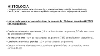 HISTOLOGIA
La Organización Mundial de la Salud (OMS) y la International Association for the Study of Lung
Cancer (IASLC) clasiﬁcaron los tumores epiteliales malignos de células no pequeñas de pulmón.
●Los tres subtipos principales de cáncer de pulmón de células no pequeñas (CPCNP)
son los siguientes:
●Carcinoma de células escamosas (25 % de los cánceres de pulmón, 2/3 de los casos
de ubicación central)
●Adenocarcinoma (40 % de los cánceres de pulmón; 75% se ubican en la periferia).
●Carcinoma de células grandes (10 % de los cánceres de pulmón).
●Otros: carcinoma adenoescamoso, carcinoma pleomórfico, sarcomatoide, tumor
carcinoide,etc.
 