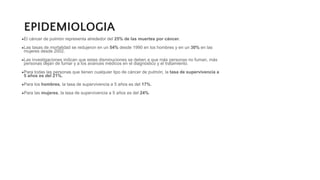 EPIDEMIOLOGIA
●El cáncer de pulmón representa alrededor del 25% de las muertes por cáncer.
●Las tasas de mortalidad se redujeron en un 54% desde 1990 en los hombres y en un 30% en las
mujeres desde 2002.
●Las investigaciones indican que estas disminuciones se deben a que más personas no fuman, más
personas dejan de fumar y a los avances médicos en el diagnóstico y el tratamiento.
●Para todas las personas que tienen cualquier tipo de cáncer de pulmón, la tasa de supervivencia a
5 años es del 21%.
●Para los hombres, la tasa de supervivencia a 5 años es del 17%.
●Para las mujeres, la tasa de supervivencia a 5 años es del 24%.
 