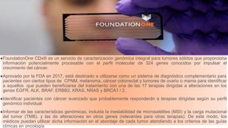 Prueba que permite obtener el perfil genómico completo de tumores sólidos
●FoundationOne CDx® es un servicio de caracterización genómica integral para tumores sólidos que proporciona
información potencialmente procesable con el perfil molecular de 324 genes conocidos por impulsar el
crecimiento del cáncer.
●Aprovado por la FDA en 2017, está destinado a utilizarse como un sistema de diagnóstico complementario para
pacientes con ciertos tipos de CPNM, melanoma, cáncer colorrectal y tumores de ovario o mama para identificar
a aquellos que pueden beneficiarse del tratamiento con una de las 17 terapias dirigidas a alteraciones en los
genes EGFR, ALK, BRAF, ERBB2, KRAS, NRAS y BRCA1 / 2.
●Identificar pacientes con cáncer avanzado que probablemente responderán a terapias dirigidas según su perfil
genómico individual.
●Informar de las características genómicas, incluida la inestabilidad de microsatélites (MSI) y la carga mutacional
del tumor (TMB), y las de alteraciones en otros genes (relevantes para otras terapias). De este modo, los
médicos puedan utilizar dicha información en el abordaje de cada tumor atendiendo a los criterios de las guías
clínicas en oncología
 