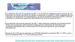 ❑La validación del nivel de expresión de PDL-1 se convirtió en obligatoria para la mayoría de los
pacientes con cáncer de pulmón de células no pequeñas en estadio IV recién diagnosticado con
indicación de tratamiento inmunoterapéutico, ya que se aprobaron fármacos anti-PD-1 para ser
utilizados en situaciones específicas dependiendo del nivel de expresión PDL-1.
❑La evaluación del nivel de expresión de PDL-1 debe realizarse mediante inmunohistoquímica
(IHQ) con el anticuerpo 22C3 pharmDx (Dako) para los regímenes de tratamiento que
contengan Pembrolizumab y el anticuerpo SP142 para los regímenes que contengan
Atezolizumab.
❑Cerca de 23 a 30% de los pacientes con CPCNP metastásico presentan PDL-1 ≥ 50% y cerca
de 57% presentan PDL-1 ≥ 1% por anticuerpo 22C3.
[N Engl J Med 375:1823, 2016; Lancet Oncol 17:1497, 2016; N Engl J Med 372:2018, 2015]
 