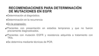 RECOMENDACIONES PARA DETERMINACIÓN
DE MUTACIONES EN EGFR
●Determinación al diagnóstico.
●Determinación en la recurrencia
●En la progresión:
✔Pacientes con presentación en estadios tempranos y que no fueron
previamente diagnosticados.
✔Pacientes con mutación EGFR y resistencia adquirida a tratamiento con
TKIs.
●Se determina mediante técnicas de PCR.
 