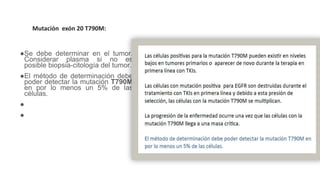 ●Se debe determinar en el tumor.
Considerar plasma si no es
posible biopsia-citología del tumor.
●El método de determinación debe
poder detectar la mutación T790M
en por lo menos un 5% de las
células.
●.
●La mutación EGFR T790M es el
mecanismo mas común de
resistencia adquirida ante TKIs
(49-63 %).
Mutación exón 20 T790M:
 