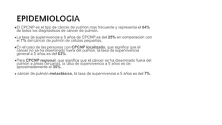EPIDEMIOLOGIA
●El CPCNP es el tipo de cáncer de pulmón más frecuente y representa el 84%
de todos los diagnósticos de cáncer de pulmón.
●La tasa de supervivencia a 5 años de CPCNP es del 25% en comparación con
el 7% del cáncer de pulmón de células pequeñas.
●En el caso de las personas con CPCNP localizado, que significa que el
cáncer no se ha diseminado fuera del pulmón, la tasa de supervivencia
general a 5 años es del 63%.
●Para CPCNP regional, que significa que el cáncer se ha diseminado fuera del
pulmón a áreas cercanas, la tasa de supervivencia a 5 años es de
aproximadamente el 35%.
● cáncer de pulmón metastásico, la tasa de supervivencia a 5 años es del 7%.
 
