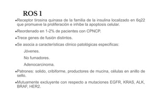 ROS 1
●Receptor tirosina quinasa de la familia de la insulina localizado en 6q22
que promueve la proliferación e inhibe la apoptosis celular.
●Reordenado en 1-2% de pacientes con CPNCP.
●Trece genes de fusión distintos.
●Se asocia a características clinico patológicas especificas:
Jóvenes.
No fumadores.
Adenocarcinoma.
●Patrones: solido, cribiforme, productores de mucina, células en anillo de
sello.
●Mutuamente excluyente con respecto a mutaciones EGFR, KRAS, ALK,
BRAF, HER2.
 
