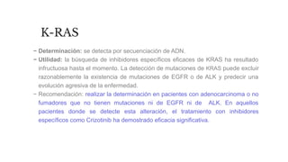 K-RAS
− Determinación: se detecta por secuenciación de ADN.
− Utilidad: la búsqueda de inhibidores específicos eficaces de KRAS ha resultado
infructuosa hasta el momento. La detección de mutaciones de KRAS puede excluir
razonablemente la existencia de mutaciones de EGFR o de ALK y predecir una
evolución agresiva de la enfermedad.
− Recomendación: realizar la determinación en pacientes con adenocarcinoma o no
fumadores que no tienen mutaciones ni de EGFR ni de ALK. En aquellos
pacientes donde se detecte esta alteración, el tratamiento con inhibidores
específicos como Crizotinib ha demostrado eficacia significativa.
 