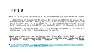 ●Un 3% de los pacientes con cáncer de pulmón tiene mutaciones en el gen HER2.
El Consorcio de Mutaciones de Cáncer de Pulmón en el Centro de Cáncer de la
Universidad de Colorado (EEUU) ha publicado un estudio en el que afirma que
hasta un 3 por ciento de los pacientes de con cáncer de pulmón avanzado podrían
tener mutaciones en el gen HER2, una mutación común en el cáncer de mama.
Actualmente, los ensayos clínicos en curso están evaluando el uso de la terapia
dirigida con HER2 positivo contra el cáncer de pulmón.
●Los resultados para los pacientes con cáncer de pulmón HER2 positivo
tratados con terapias convencionales fueron similares a los resultados de los
pacientes HER2 negativos tratados de la misma manera.
● https://www.infosalus.com/salud-investigacion/noticia-pacientes-cancer-pulmon-tie
ne-mutaciones-gen-her2-20170801081936.html
HER-2
 