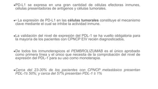 ●PD-L1 se expresa en una gran cantidad de células efectoras inmunes,
células presentadoras de antígenos y células tumorales.
●• La expresión de PD-L1 en las células tumorales constituye el mecanismo
clave mediante el cual se inhibe la actividad inmune.
●La validación del nivel de expresión del PDL-1 se ha vuelto obligatoria para
la mayoría de los pacientes con CPNCP EIV recién diagnosticados.
●De todos los inmunoterapicos el PEMBROLIZUMAB es el único aprobado
como primera línea y el único que necesita de la comprobación del nivel de
expresión del PDL-1 para su uso como monoterapia.
●Cerca del 23-30% de los pacientes con CPNCP metastásico presentan
PDL-1≥ 50%; y cerca del 57% presentan PDL-1 ≥ 1%
 