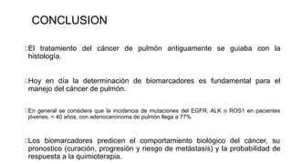 CONCLUSION
El tratamiento del cáncer de pulmón antiguamente se guiaba con la
histología.
Hoy en día la determinación de biomarcadores es fundamental para el
manejo del cáncer de pulmón.
En general se considera que la incidencia de mutaciones del EGFR, ALK o ROS1 en pacientes
jóvenes, < 40 años, con adenocarcinoma de pulmón llega a 77%
Los biomarcadores predicen el comportamiento biológico del cáncer, su
pronostico (curación, progresión y riesgo de metástasis) y la probabilidad de
respuesta a la quimioterapia.
 