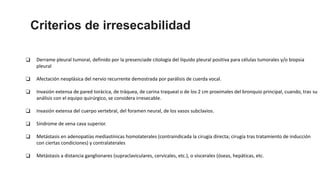 ❑ Derrame pleural tumoral, definido por la presenciade citología del líquido pleural positiva para células tumorales y/o biopsia
pleural
❑ Afectación neoplásica del nervio recurrente demostrada por parálisis de cuerda vocal.
❑ Invasión extensa de pared torácica, de tráquea, de carina traqueal o de los 2 cm proximales del bronquio principal, cuando, tras su
análisis con el equipo quirúrgico, se considera irresecable.
❑ Invasión extensa del cuerpo vertebral, del foramen neural, de los vasos subclavios.
❑ Síndrome de vena cava superior.
❑ Metástasis en adenopatías mediastínicas homolaterales (contraindicada la cirugía directa; cirugía tras tratamiento de inducción
con ciertas condiciones) y contralaterales
❑ Metástasis a distancia ganglionares (supraclaviculares, cervicales, etc.), o viscerales (óseas, hepáticas, etc.
Criterios de irresecabilidad
 