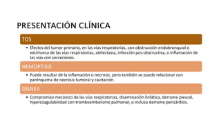 PRESENTACIÓN CLÍNICA
TOS
• Efectos del tumor primario, en las vías respiratorias, con obstrucción endobronquial o
extrínseca de las vías respiratorias, atelectasia, infección pos-obstructiva, o inflamación de
las vías con secreciones.
HEMOPTISIS
• Puede resultar de la inflamación o necrosis, pero también se puede relacionar con
parénquima de necrosis tumoral y cavitación.
DISNEA
• Compromiso mecánico de las vías respiratorias, diseminación linfática, derrame pleural,
hipercoagulabilidad con tromboembolismo pulmonar, o incluso derrame pericárdico.
 