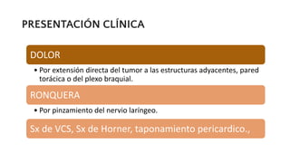 PRESENTACIÓN CLÍNICA
DOLOR
• Por extensión directa del tumor a las estructuras adyacentes, pared
torácica o del plexo braquial.
RONQUERA
• Por pinzamiento del nervio laríngeo.
Sx de VCS, Sx de Horner, taponamiento pericardico.,
 