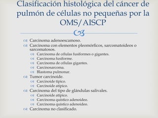  Carcinoma adenoescamoso.
 Carcinoma con elementos pleomórficos, sarcomatoideos o
sarcomatosos.
 Carcinoma de células fusiformes o gigantes.
 Carcinoma fusiforme.
 Carcinoma de células gigantes.
 Carcinosarcoma.
 Blastoma pulmonar.
 Tumor carcinoide.
 Carcinoide típico.
 Carcinoide atípico.
 Carcinoma del tipo de glándulas salivales.
 Carcinoide atípico.
 Carcinoma quístico adenoideo.
 Carcinoma quístico adenoideo.
 Carcinoma no clasificado.
Clasificación histológica del cáncer de
pulmón de células no pequeñas por la
OMS/AISCP
 