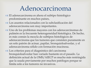 Adenocarcinoma
 El adenocarcinoma es ahora el subtipo histológico
predominante en muchos países,
 Los asuntos relacionados con la subclasificación del
adenocarcinoma son muy importantes.
 Uno de los problemas mayores con los adenocarcinomas de
pulmón es la frecuente heterogeneidad histológica. De hecho,
es más común la mezcla de subtipos histológicos de
adenocarcinoma que los tumores que consisten puramente en
un solo patrón de acinar, papilar, bronquioloalveolar, y el
adenocarcinoma sólido con formación mucinosa.
 Los criterios para el diagnóstico del carcinoma
bronquioloalveolar han variado bastante en el pasado. La
definición actual de la OMS/AIECP es mucho más restringida
que la usada previamente por muchos patólogos porque se
limita solo a los tumores no invasivos.
 