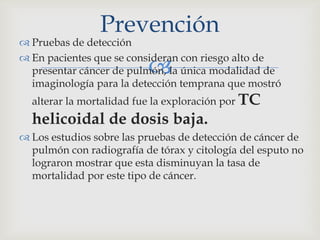 
 Pruebas de detección
 En pacientes que se consideran con riesgo alto de
presentar cáncer de pulmón, la única modalidad de
imaginología para la detección temprana que mostró
alterar la mortalidad fue la exploración por TC
helicoidal de dosis baja.
 Los estudios sobre las pruebas de detección de cáncer de
pulmón con radiografía de tórax y citología del esputo no
lograron mostrar que esta disminuyan la tasa de
mortalidad por este tipo de cáncer.
Prevención
 