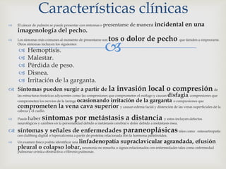 
 El cáncer de pulmón se puede presentar con síntomas o presentarse de manera incidental en una
imagenología del pecho.
 Los síntomas más comunes al momento de presentarse son tos o dolor de pecho que tienden a empeorarse.
Otros síntomas incluyen los siguientes:
 Hemoptisis.
 Malestar.
 Pérdida de peso.
 Disnea.
 Irritación de la garganta.
 Síntomas pueden surgir a partir de la invasión local o compresión de
las estructuras torácicas adyacentes como las compresiones que comprometen el esófago y causan disfagia, compresiones que
comprometen los nervios de la laringe ocasionando irritación de la garganta o compresiones que
comprometen la vena cava superior y causan edema facial y distención de las venas superficiales de la
cabeza y el cuello.
 Puede haber síntomas por metástasis a distancia y estos incluyen defectos
neurológicos y cambios en la personalidad debido a metástasis cerebral o dolor debido a metástasis ósea.
 síntomas y señales de enfermedades paraneoplásicastales como : osteoartropatía
con clubbing digital o hipercalcemia a partir de proteína relacionada con la hormona paratiroidea.
 Un examen físico podría identificar una linfadenopatía supraclavicular agrandada, efusión
pleural o colapso lobar, neumonía no resuelta o signos relacionados con enfermedades tales como enfermedad
pulmonar crónica obstructiva o fibrosis pulmonar.
Características clínicas
 
